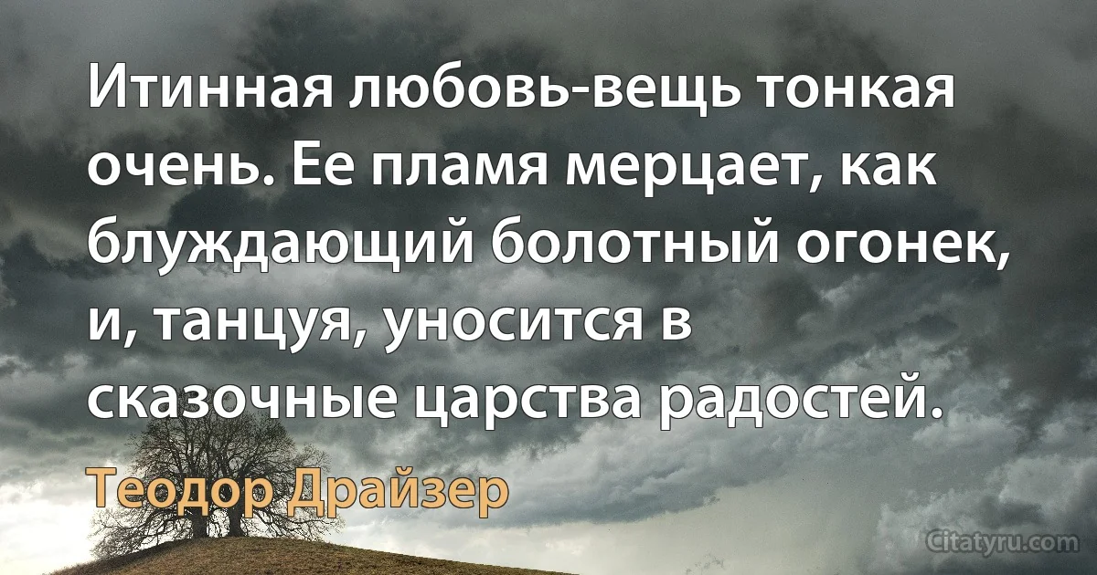 Итинная любовь-вещь тонкая очень. Ее пламя мерцает, как блуждающий болотный огонек, и, танцуя, уносится в сказочные царства радостей. (Теодор Драйзер)