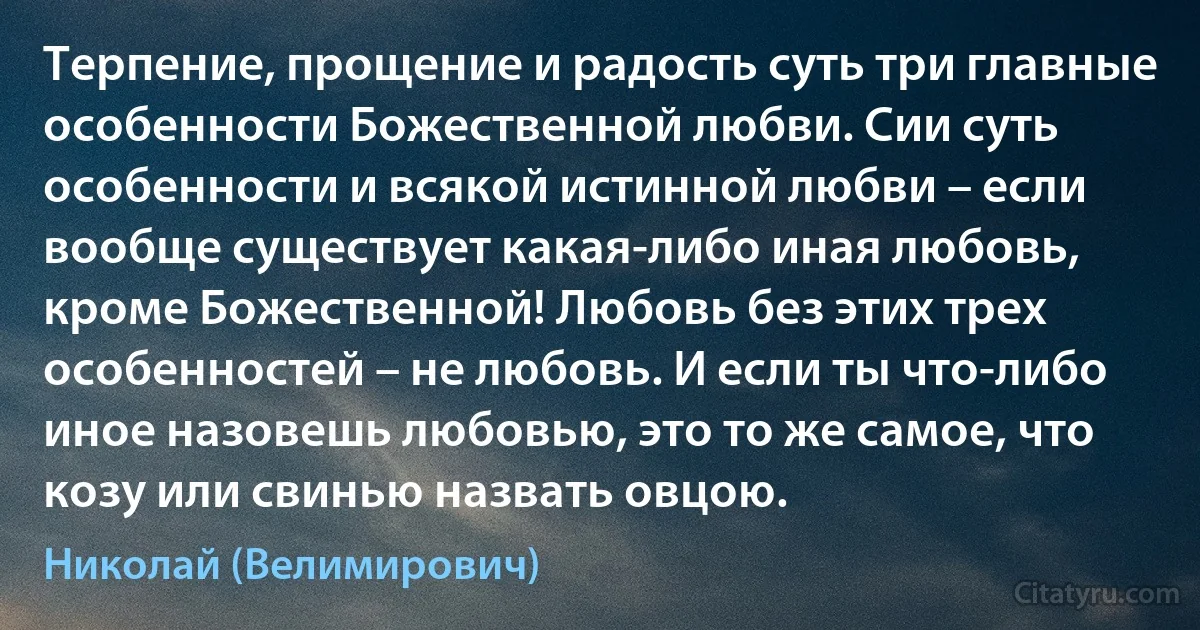 Терпение, прощение и радость суть три главные особенности Божественной любви. Сии суть особенности и всякой истинной любви – если вообще существует какая-либо иная любовь, кроме Божественной! Любовь без этих трех особенностей – не любовь. И если ты что-либо иное назовешь любовью, это то же самое, что козу или свинью назвать овцою. (Николай (Велимирович))