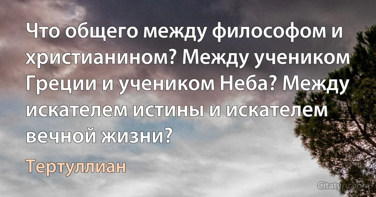 Что общего между философом и христианином? Между учеником Греции и учеником Неба? Между искателем истины и искателем вечной жизни? (Тертуллиан)