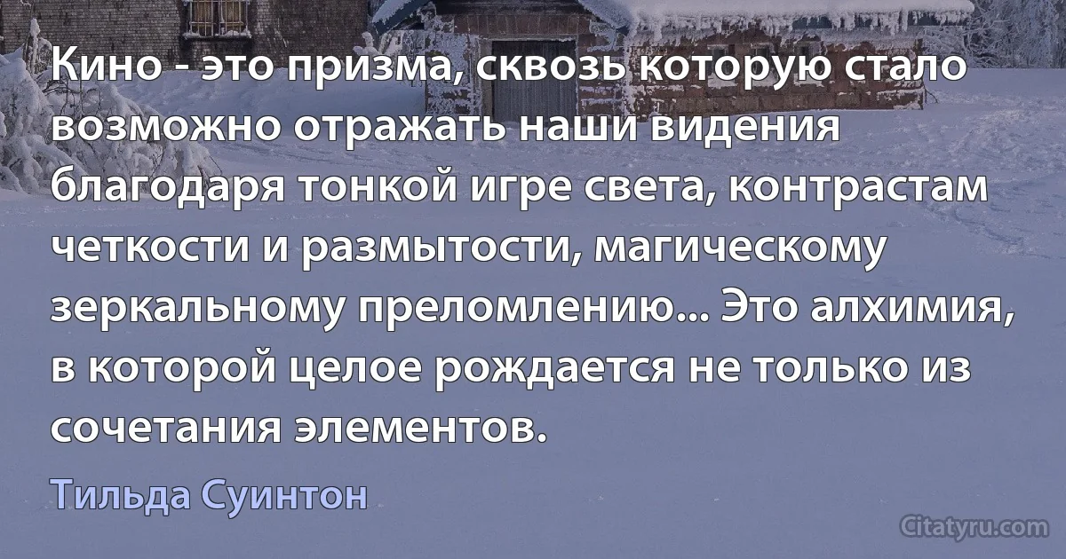 Кино - это призма, сквозь которую стало возможно отражать наши видения благодаря тонкой игре света, контрастам четкости и размытости, магическому зеркальному преломлению... Это алхимия, в которой целое рождается не только из сочетания элементов. (Тильда Суинтон)