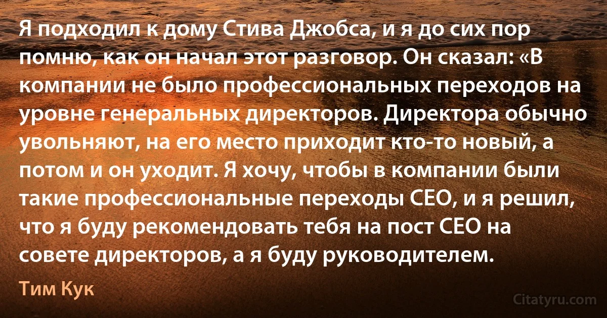 Я подходил к дому Стива Джобса, и я до сих пор помню, как он начал этот разговор. Он сказал: «В компании не было профессиональных переходов на уровне генеральных директоров. Директора обычно увольняют, на его место приходит кто-то новый, а потом и он уходит. Я хочу, чтобы в компании были такие профессиональные переходы CEO, и я решил, что я буду рекомендовать тебя на пост CEO на совете директоров, а я буду руководителем. (Тим Кук)