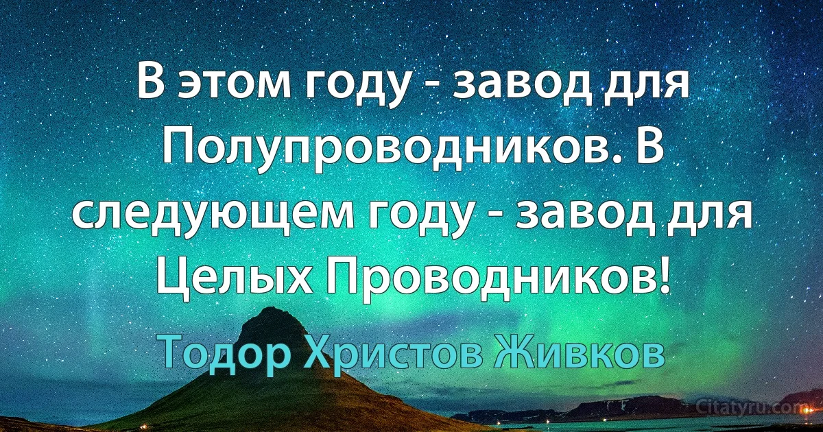 В этом году - завод для Полупроводников. В следующем году - завод для Целых Проводников! (Тодор Христов Живков)