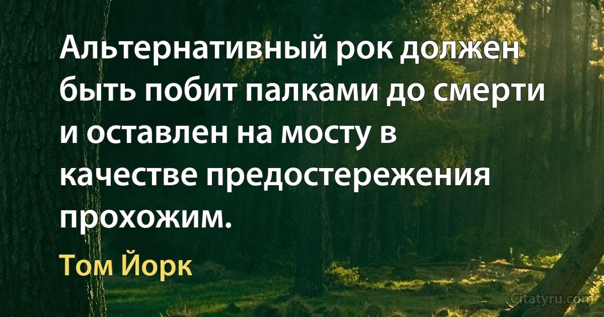 Альтернативный рок должен быть побит палками до смерти и оставлен на мосту в качестве предостережения прохожим. (Том Йорк)