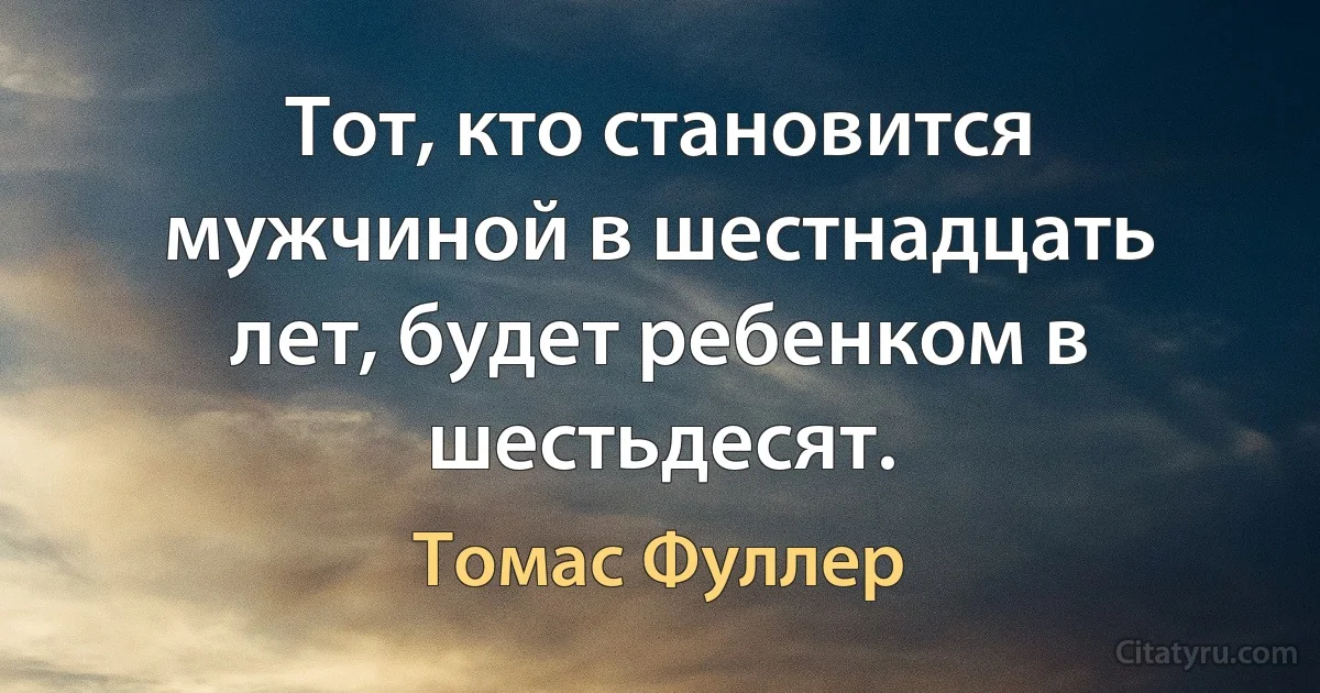 Тот, кто становится мужчиной в шестнадцать лет, будет ребенком в шестьдесят. (Томас Фуллер)