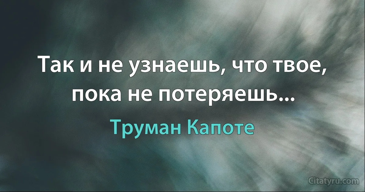 Так и не узнаешь, что твое, пока не потеряешь... (Труман Капоте)