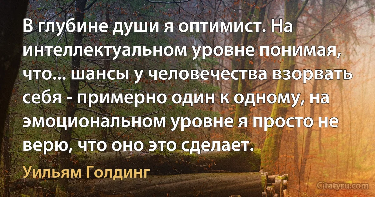 В глубине души я оптимист. На интеллектуальном уровне понимая, что... шансы у человечества взорвать себя - примерно один к одному, на эмоциональном уровне я просто не верю, что оно это сделает. (Уильям Голдинг)