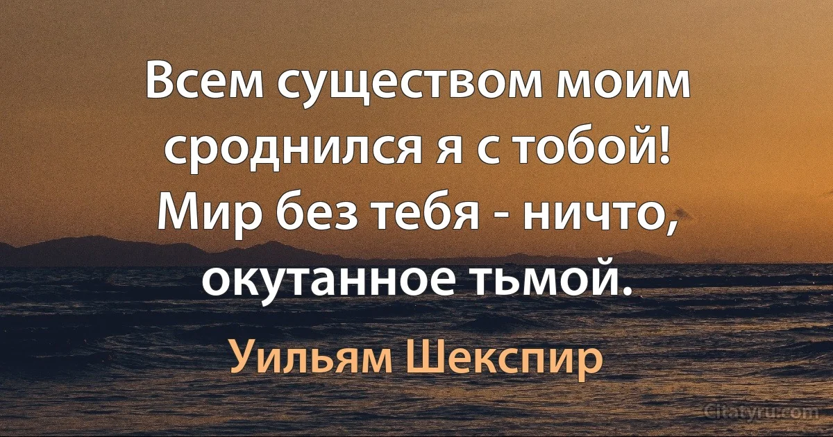 Всем существом моим сроднился я с тобой!
Мир без тебя - ничто, окутанное тьмой. (Уильям Шекспир)