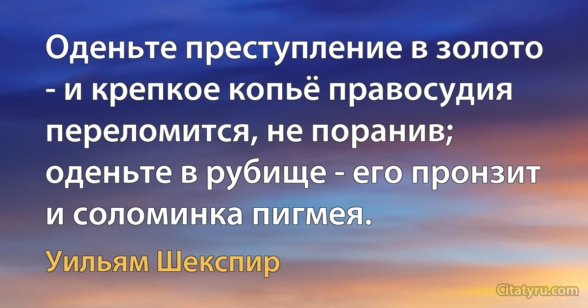 Оденьте преступление в золото - и крепкое копьё правосудия переломится, не поранив; оденьте в рубище - его пронзит и соломинка пигмея. (Уильям Шекспир)