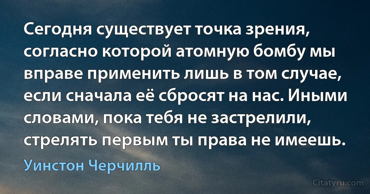 Сегодня существует точка зрения, согласно которой атомную бомбу мы вправе применить лишь в том случае, если сначала её сбросят на нас. Иными словами, пока тебя не застрелили, стрелять первым ты права не имеешь. (Уинстон Черчилль)