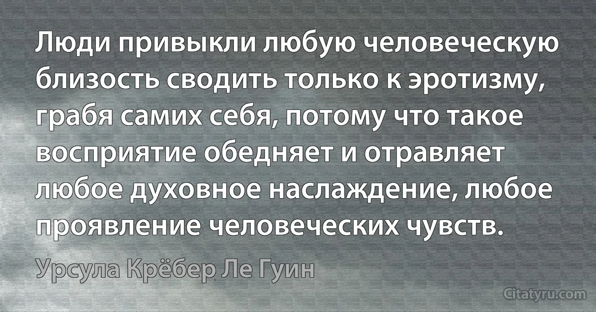 Люди привыкли любую человеческую близость сводить только к эротизму, грабя самих себя, потому что такое восприятие обедняет и отравляет любое духовное наслаждение, любое проявление человеческих чувств. (Урсула Крёбер Ле Гуин)