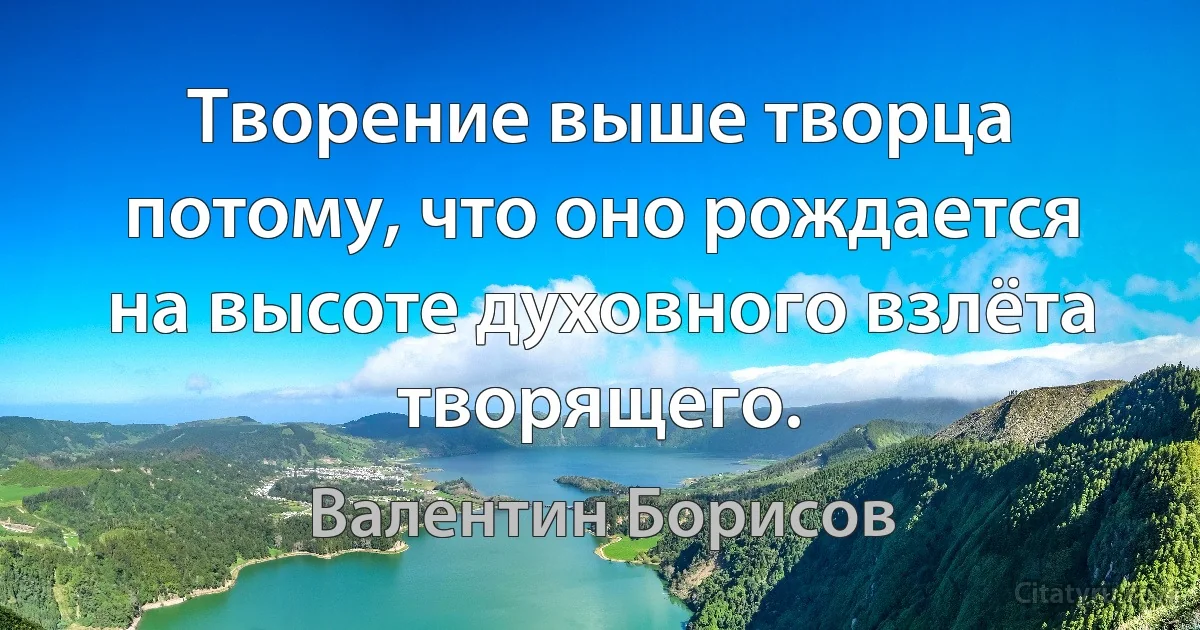 Творение выше творца потому, что оно рождается на высоте духовного взлёта творящего. (Валентин Борисов)