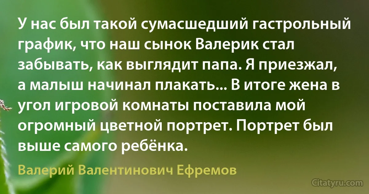 У нас был такой сумасшедший гастрольный график, что наш сынок Валерик стал забывать, как выглядит папа. Я приезжал, а малыш начинал плакать... В итоге жена в угол игровой комнаты поставила мой огромный цветной портрет. Портрет был выше самого ребёнка. (Валерий Валентинович Ефремов)