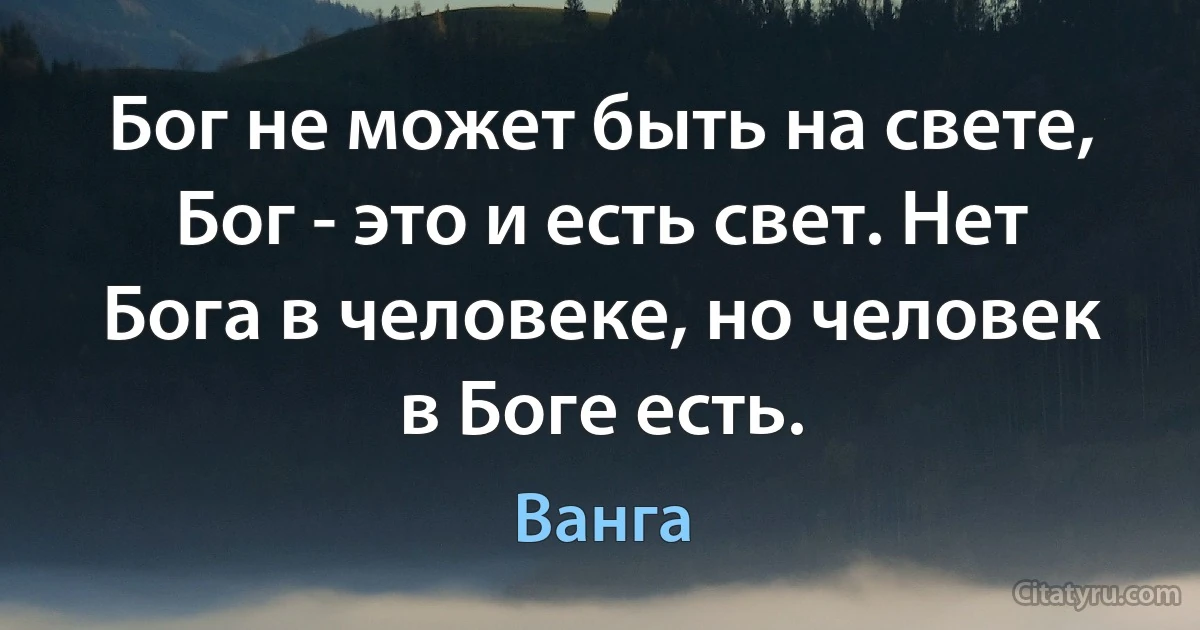 Бог не может быть на свете, Бог - это и есть свет. Нет Бога в человеке, но человек в Боге есть. (Ванга)