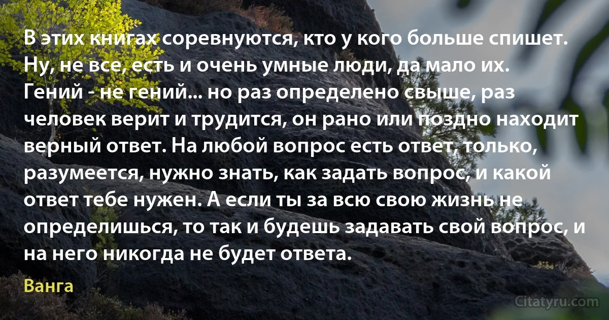 В этих книгах соревнуются, кто у кого больше спишет. Ну, не все, есть и очень умные люди, да мало их. Гений - не гений... но раз определено свыше, раз человек верит и трудится, он рано или поздно находит верный ответ. На любой вопрос есть ответ, только, разумеется, нужно знать, как задать вопрос, и какой ответ тебе нужен. А если ты за всю свою жизнь не определишься, то так и будешь задавать свой вопрос, и на него никогда не будет ответа. (Ванга)