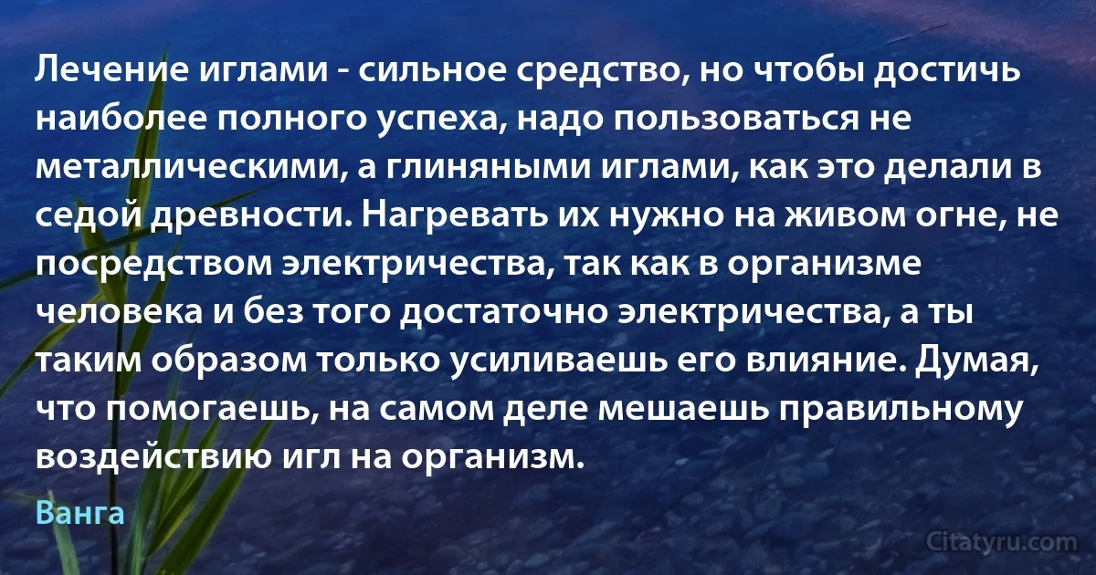 Лечение иглами - сильное средство, но чтобы достичь наиболее полного успеха, надо пользоваться не металлическими, а глиняными иглами, как это делали в седой древности. Нагревать их нужно на живом огне, не посредством электричества, так как в организме человека и без того достаточно электричества, а ты таким образом только усиливаешь его влияние. Думая, что помогаешь, на самом деле мешаешь правильному воздействию игл на организм. (Ванга)