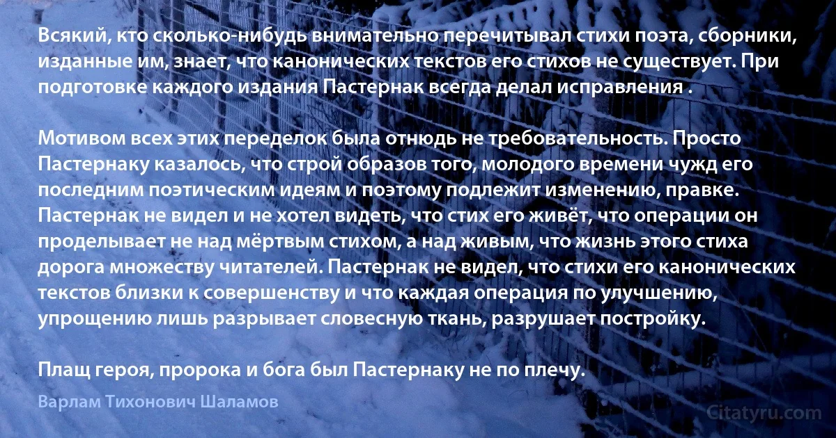 Всякий, кто сколько-нибудь внимательно перечитывал стихи поэта, сборники, изданные им, знает, что канонических текстов его стихов не существует. При подготовке каждого издания Пастернак всегда делал исправления .

Мотивом всех этих переделок была отнюдь не требовательность. Просто Пастернаку казалось, что строй образов того, молодого времени чужд его последним поэтическим идеям и поэтому подлежит изменению, правке. Пастернак не видел и не хотел видеть, что стих его живёт, что операции он проделывает не над мёртвым стихом, а над живым, что жизнь этого стиха дорога множеству читателей. Пастернак не видел, что стихи его канонических текстов близки к совершенству и что каждая операция по улучшению, упрощению лишь разрывает словесную ткань, разрушает постройку.

Плащ героя, пророка и бога был Пастернаку не по плечу. (Варлам Тихонович Шаламов)