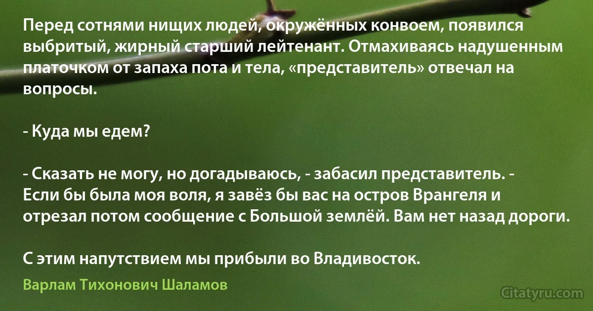 Перед сотнями нищих людей, окружённых конвоем, появился выбритый, жирный старший лейтенант. Отмахиваясь надушенным платочком от запаха пота и тела, «представитель» отвечал на вопросы.

- Куда мы едем?

- Сказать не могу, но догадываюсь, - забасил представитель. - Если бы была моя воля, я завёз бы вас на остров Врангеля и отрезал потом сообщение с Большой землёй. Вам нет назад дороги.

С этим напутствием мы прибыли во Владивосток. (Варлам Тихонович Шаламов)