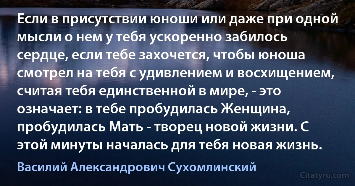 Если в присутствии юноши или даже при одной мысли о нем у тебя ускоренно забилось сердце, если тебе захочется, чтобы юноша смотрел на тебя с удивлением и восхищением, считая тебя единственной в мире, - это означает: в тебе пробудилась Женщина, пробудилась Мать - творец новой жизни. С этой минуты началась для тебя новая жизнь. (Василий Александрович Сухомлинский)