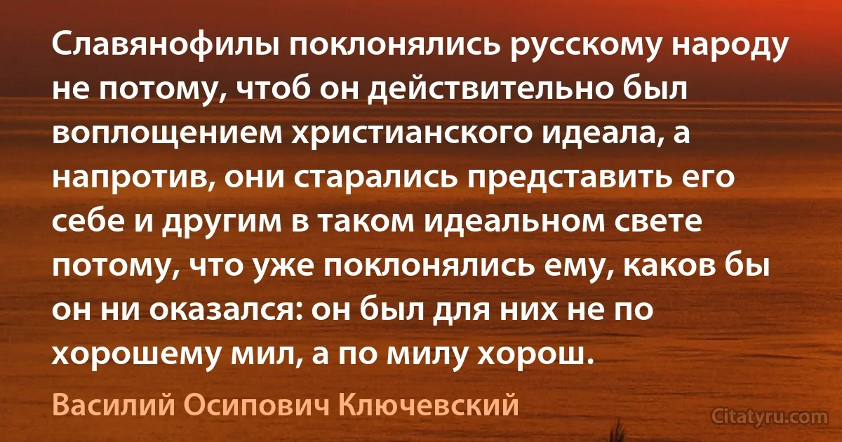 Славянофилы поклонялись русскому народу не потому, чтоб он действительно был воплощением христианского идеала, а напротив, они старались представить его себе и другим в таком идеальном свете потому, что уже поклонялись ему, каков бы он ни оказался: он был для них не по хорошему мил, а по милу хорош. (Василий Осипович Ключевский)