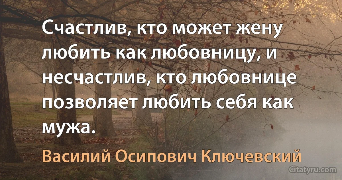 Счастлив, кто может жену любить как любовницу, и несчастлив, кто любовнице позволяет любить себя как мужа. (Василий Осипович Ключевский)