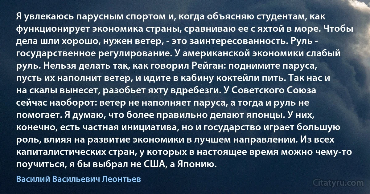 Я увлекаюсь парусным спортом и, когда объясняю студентам, как функционирует экономика страны, сравниваю ее с яхтой в море. Чтобы дела шли хорошо, нужен ветер, - это заинтересованность. Руль - государственное регулирование. У американской экономики слабый руль. Нельзя делать так, как говорил Рейган: поднимите паруса, пусть их наполнит ветер, и идите в кабину коктейли пить. Так нас и на скалы вынесет, разобьет яхту вдребезги. У Советского Союза сейчас наоборот: ветер не наполняет паруса, а тогда и руль не помогает. Я думаю, что более правильно делают японцы. У них, конечно, есть частная инициатива, но и государство играет большую роль, влияя на развитие экономики в лучшем направлении. Из всех капиталистических стран, у которых в настоящее время можно чему-то поучиться, я бы выбрал не США, а Японию. (Василий Васильевич Леонтьев)