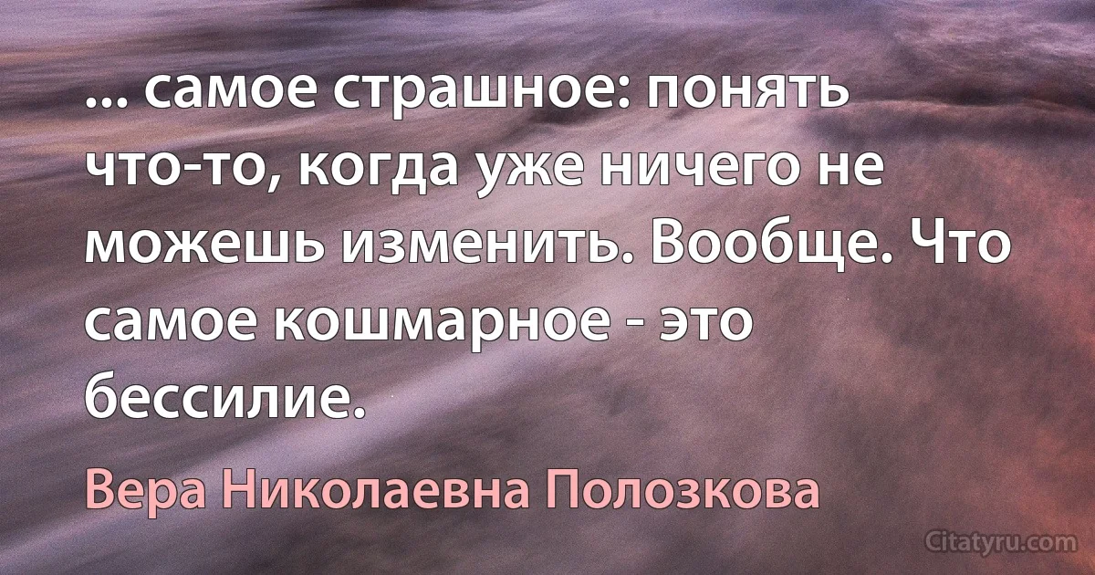 ... самое страшное: понять что-то, когда уже ничего не можешь изменить. Вообще. Что самое кошмарное - это бессилие. (Вера Николаевна Полозкова)