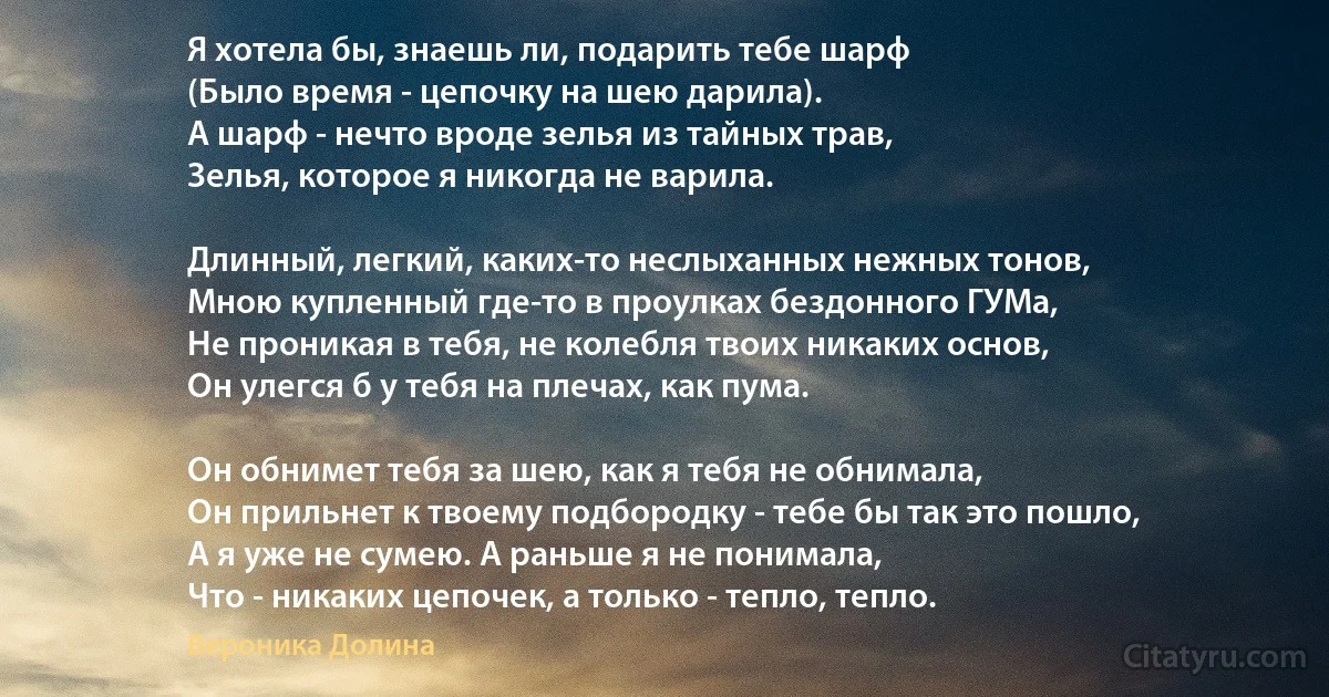 Я хотела бы, знаешь ли, подарить тебе шарф
(Было время - цепочку на шею дарила).
А шарф - нечто вроде зелья из тайных трав,
Зелья, которое я никогда не варила.

Длинный, легкий, каких-то неслыханных нежных тонов,
Мною купленный где-то в проулках бездонного ГУМа,
Не проникая в тебя, не колебля твоих никаких основ,
Он улегся б у тебя на плечах, как пума.

Он обнимет тебя за шею, как я тебя не обнимала,
Он прильнет к твоему подбородку - тебе бы так это пошло,
А я уже не сумею. А раньше я не понимала,
Что - никаких цепочек, а только - тепло, тепло. (Вероника Долина)