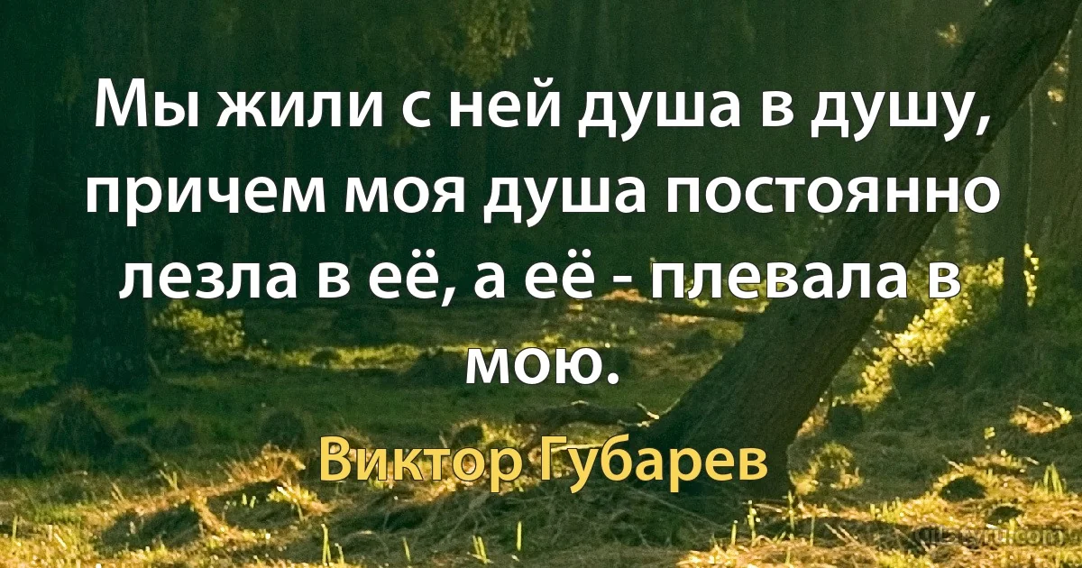 Мы жили с ней душа в душу, причем моя душа постоянно лезла в её, а её - плевала в мою. (Виктор Губарев)