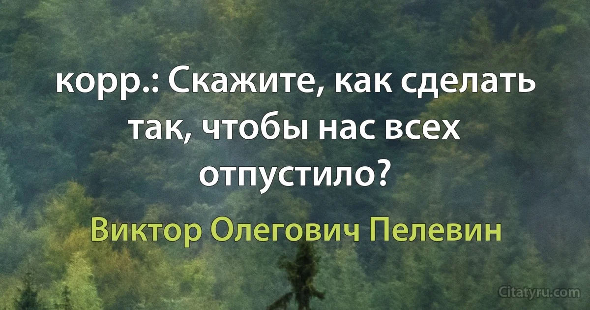 корр.: Скажите, как сделать так, чтобы нас всех отпустило? (Виктор Олегович Пелевин)