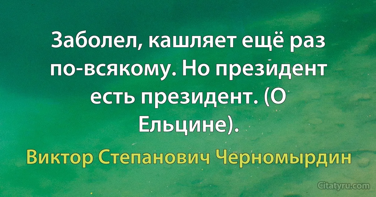 Заболел, кашляет ещё раз по-всякому. Но президент есть президент. (О Ельцине). (Виктор Степанович Черномырдин)