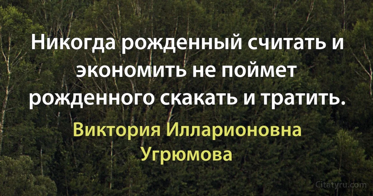 Никогда рожденный считать и экономить не поймет рожденного скакать и тратить. (Виктория Илларионовна Угрюмова)