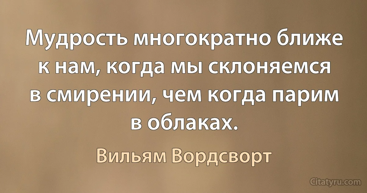 Мудрость многократно ближе к нам, когда мы склоняемся в смирении, чем когда парим в облаках. (Вильям Вордсворт)