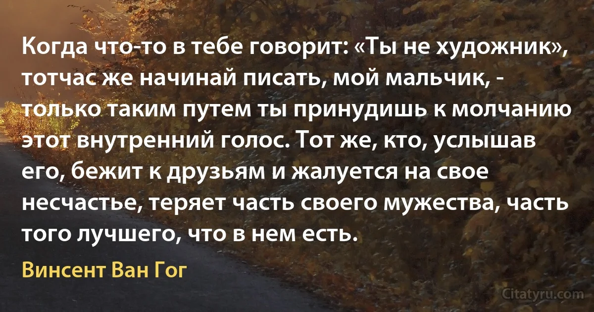 Когда что-то в тебе говорит: «Ты не художник», тотчас же начинай писать, мой мальчик, - только таким путем ты принудишь к молчанию этот внутренний голос. Тот же, кто, услышав его, бежит к друзьям и жалуется на свое несчастье, теряет часть своего мужества, часть того лучшего, что в нем есть. (Винсент Ван Гог)