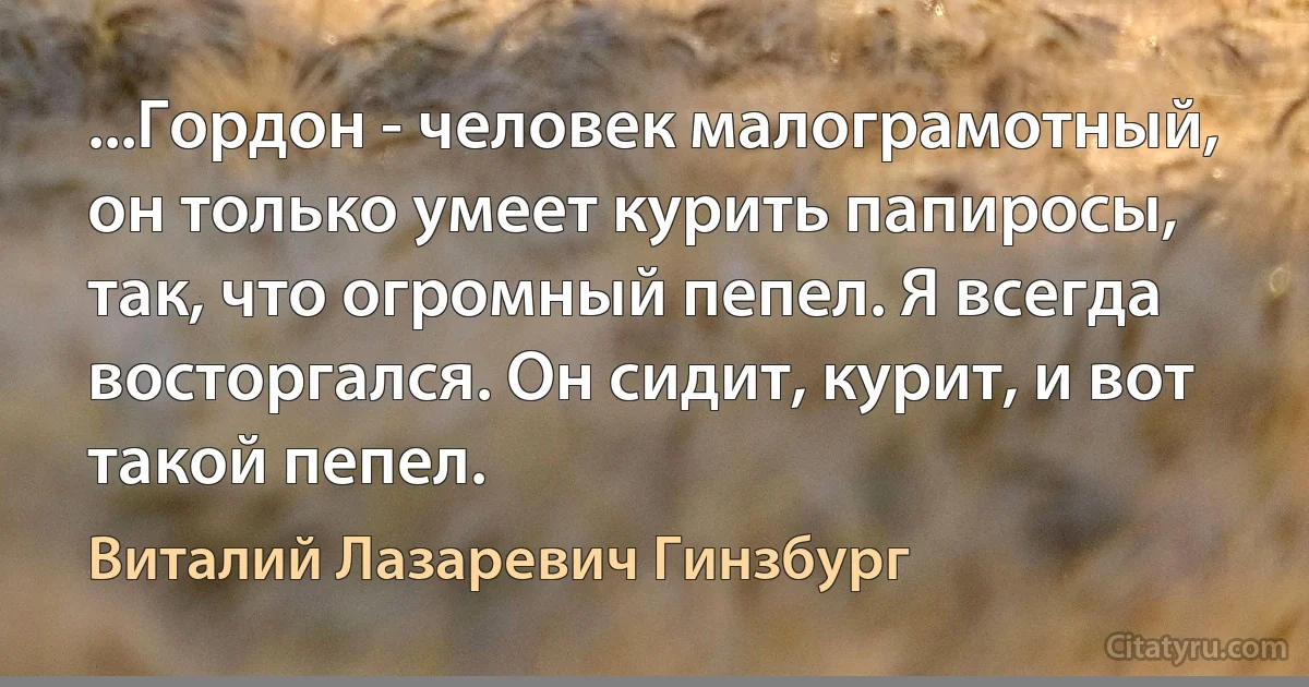 ...Гордон - человек малограмотный, он только умеет курить папиросы, так, что огромный пепел. Я всегда восторгался. Он сидит, курит, и вот такой пепел. (Виталий Лазаревич Гинзбург)