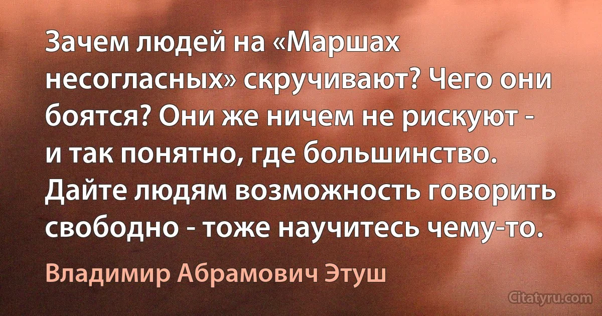 Зачем людей на «Маршах несогласных» скручивают? Чего они боятся? Они же ничем не рискуют - и так понятно, где большинство. Дайте людям возможность говорить свободно - тоже научитесь чему-то. (Владимир Абрамович Этуш)