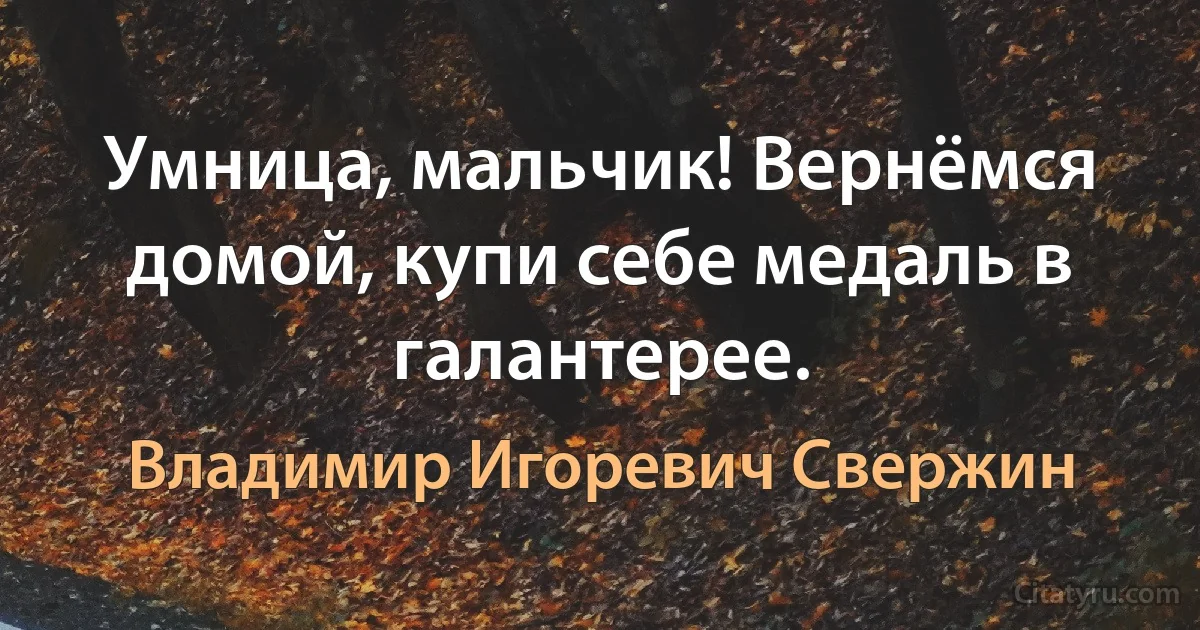 Умница, мальчик! Вернёмся домой, купи себе медаль в галантерее. (Владимир Игоревич Свержин)