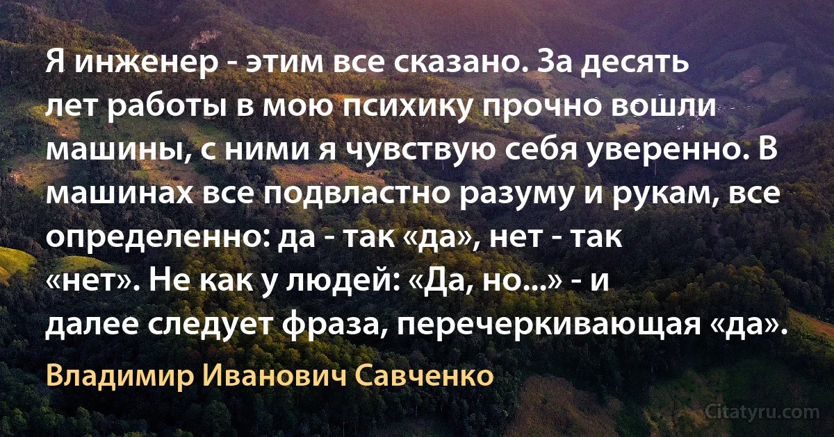 Я инженер - этим все сказано. За десять лет работы в мою психику прочно вошли машины, с ними я чувствую себя уверенно. В машинах все подвластно разуму и рукам, все определенно: да - так «да», нет - так «нет». Не как у людей: «Да, но...» - и далее следует фраза, перечеркивающая «да». (Владимир Иванович Савченко)