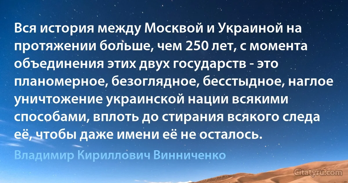 Вся история между Москвой и Украиной на протяжении больше, чем 250 лет, с момента объединения этих двух государств - это планомерное, безоглядное, бесстыдное, наглое уничтожение украинской нации всякими способами, вплоть до стирания всякого следа её, чтобы даже имени её не осталось. (Владимир Кириллович Винниченко)