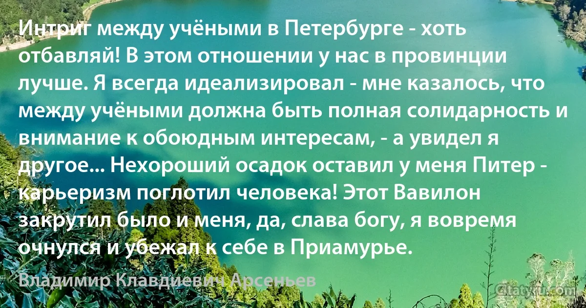 Интриг между учёными в Петербурге - хоть отбавляй! В этом отношении у нас в провинции лучше. Я всегда идеализировал - мне казалось, что между учёными должна быть полная солидарность и внимание к обоюдным интересам, - а увидел я другое... Нехороший осадок оставил у меня Питер - карьеризм поглотил человека! Этот Вавилон закрутил было и меня, да, слава богу, я вовремя очнулся и убежал к себе в Приамурье. (Владимир Клавдиевич Арсеньев)