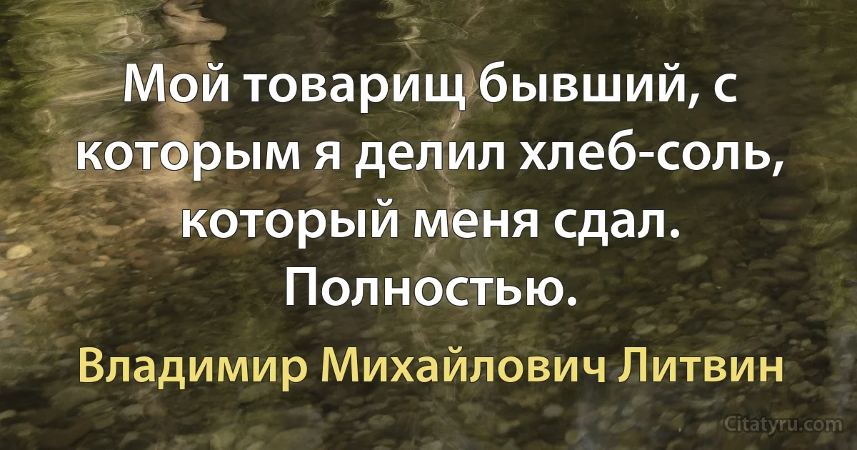 Мой товарищ бывший, с которым я делил хлеб-соль, который меня сдал. Полностью. (Владимир Михайлович Литвин)