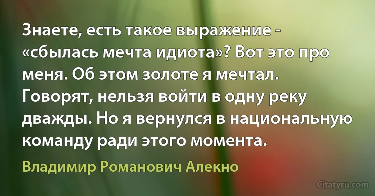 Знаете, есть такое выражение - «сбылась мечта идиота»? Вот это про меня. Об этом золоте я мечтал. Говорят, нельзя войти в одну реку дважды. Но я вернулся в национальную команду ради этого момента. (Владимир Романович Алекно)