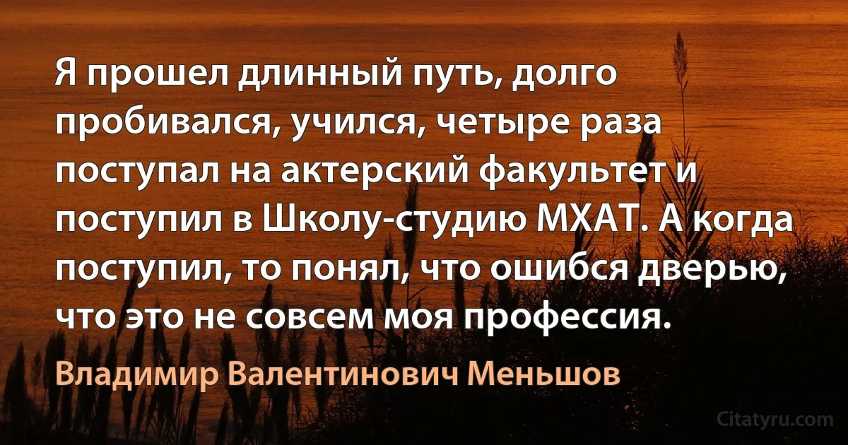 Я прошел длинный путь, долго пробивался, учился, четыре раза поступал на актерский факультет и поступил в Школу-студию МХАТ. А когда поступил, то понял, что ошибся дверью, что это не совсем моя профессия. (Владимир Валентинович Меньшов)