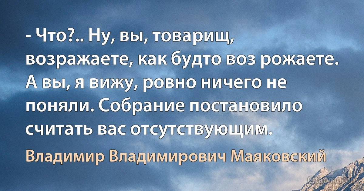 - Что?.. Ну, вы, товарищ, возражаете, как будто воз рожаете. А вы, я вижу, ровно ничего не поняли. Собрание постановило считать вас отсутствующим. (Владимир Владимирович Маяковский)