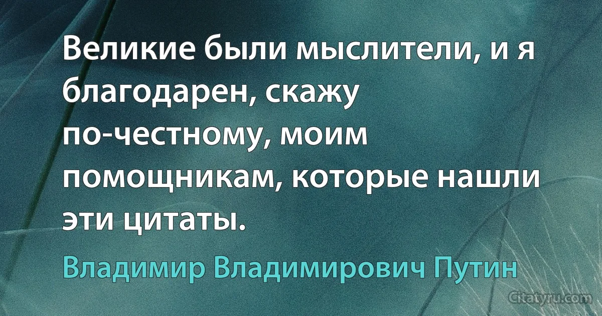 Великие были мыслители, и я благодарен, скажу по-честному, моим помощникам, которые нашли эти цитаты. (Владимир Владимирович Путин)