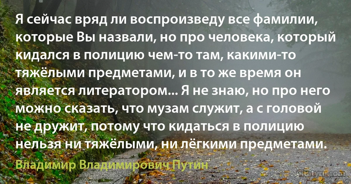 Я сейчас вряд ли воспроизведу все фамилии, которые Вы назвали, но про человека, который кидался в полицию чем-то там, какими-то тяжёлыми предметами, и в то же время он является литератором... Я не знаю, но про него можно сказать, что музам служит, а с головой не дружит, потому что кидаться в полицию нельзя ни тяжёлыми, ни лёгкими предметами. (Владимир Владимирович Путин)