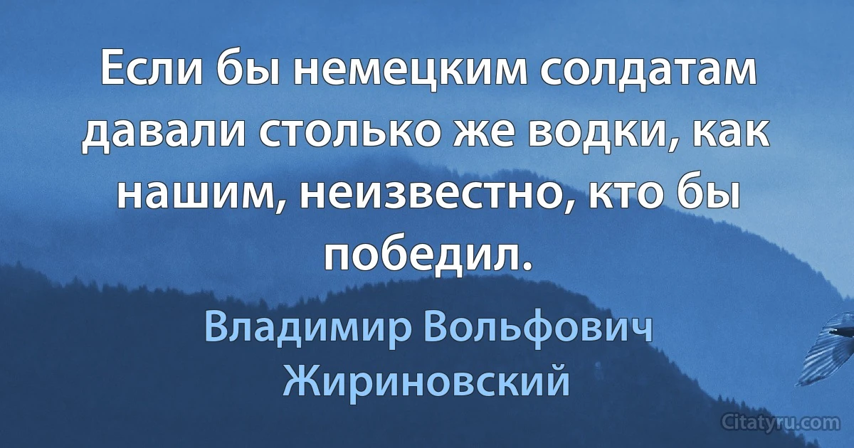 Если бы немецким солдатам давали столько же водки, как нашим, неизвестно, кто бы победил. (Владимир Вольфович Жириновский)