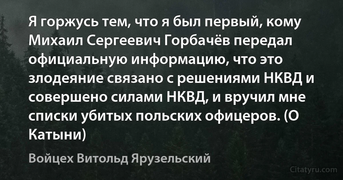 Я горжусь тем, что я был первый, кому Михаил Сергеевич Горбачёв передал официальную информацию, что это злодеяние связано с решениями НКВД и совершено силами НКВД, и вручил мне списки убитых польских офицеров. (О Катыни) (Войцех Витольд Ярузельский)