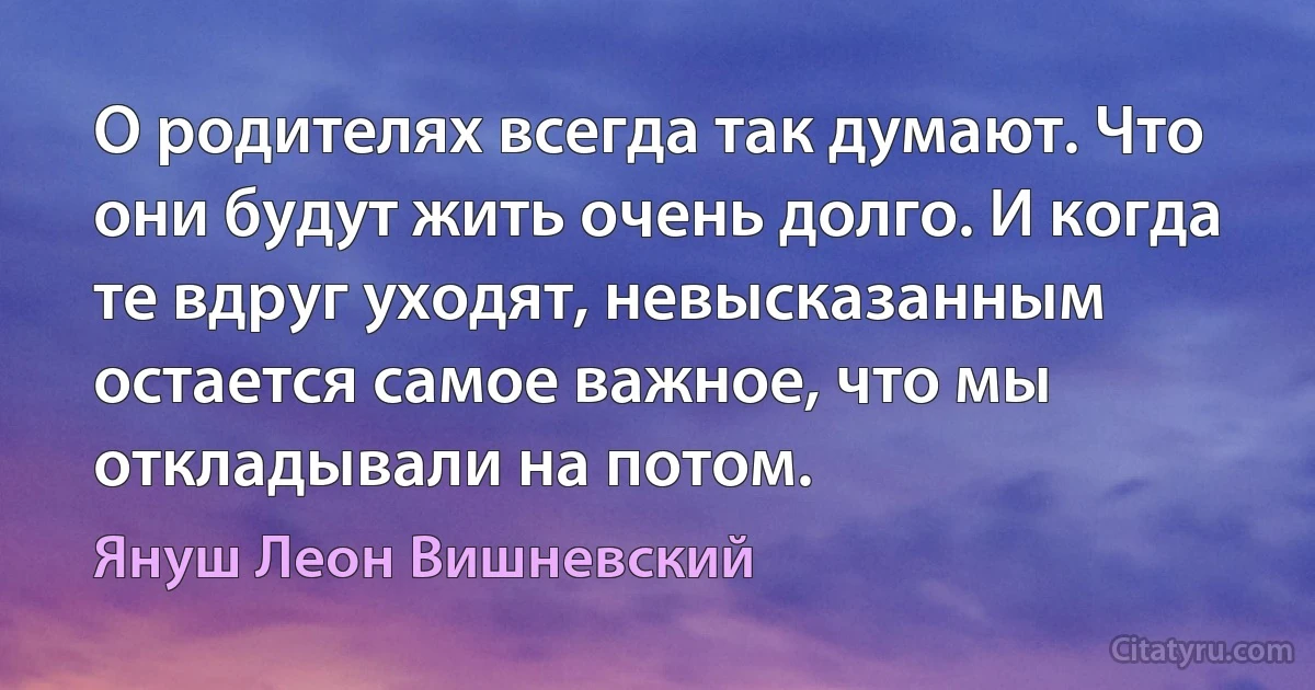 О родителях всегда так думают. Что они будут жить очень долго. И когда те вдруг уходят, невысказанным остается самое важное, что мы откладывали на потом. (Януш Леон Вишневский)