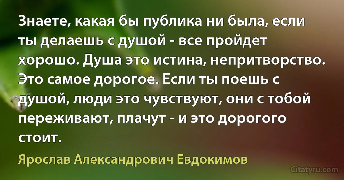 Знаете, какая бы публика ни была, если ты делаешь с душой - все пройдет хорошо. Душа это истина, непритворство. Это самое дорогое. Если ты поешь с душой, люди это чувствуют, они с тобой переживают, плачут - и это дорогого стоит. (Ярослав Александрович Евдокимов)