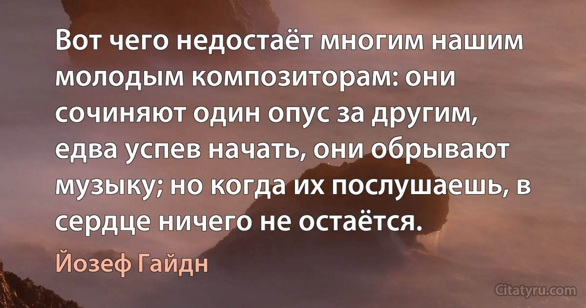 Вот чего недостаёт многим нашим молодым композиторам: они сочиняют один опус за другим, едва успев начать, они обрывают музыку; но когда их послушаешь, в сердце ничего не остаётся. (Йозеф Гайдн)